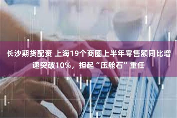 长沙期货配资 上海19个商圈上半年零售额同比增速突破10%，担起“压舱石”重任