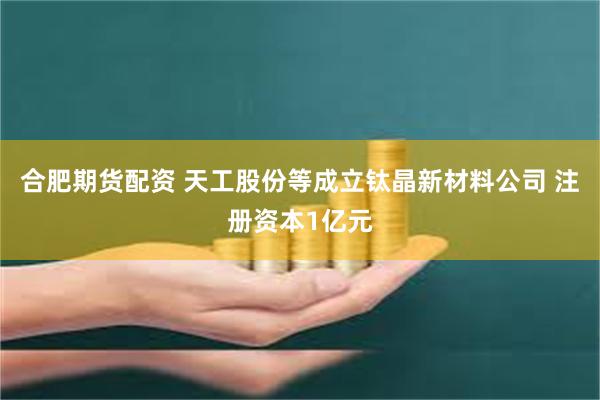 合肥期货配资 天工股份等成立钛晶新材料公司 注册资本1亿元